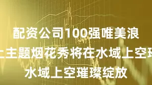 配资公司100强唯美浪漫的水上主题烟花秀将在水域上空璀璨绽放