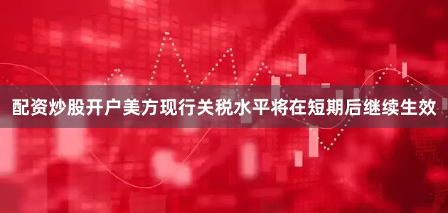 配资炒股开户美方现行关税水平将在短期后继续生效