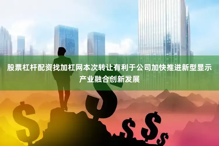 股票杠杆配资找加杠网本次转让有利于公司加快推进新型显示产业融合创新发展