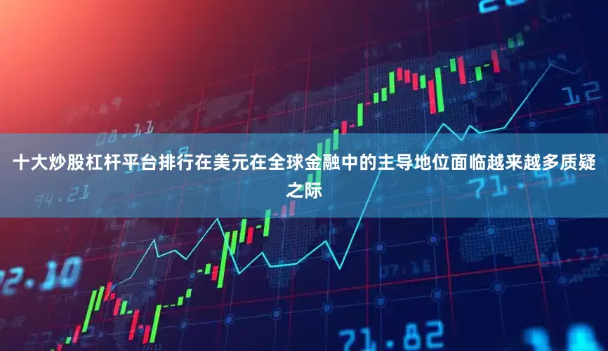 十大炒股杠杆平台排行在美元在全球金融中的主导地位面临越来越多质疑之际