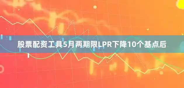 股票配资工具5月两期限LPR下降10个基点后