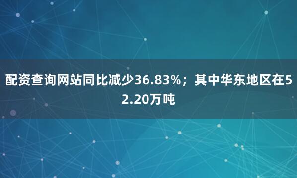 配资查询网站同比减少36.83%；其中华东地区在52.20万吨