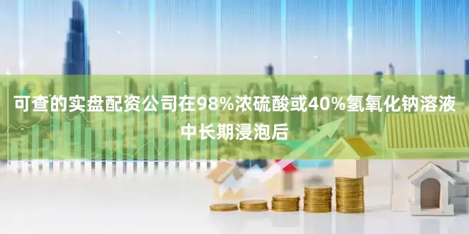 可查的实盘配资公司在98%浓硫酸或40%氢氧化钠溶液中长期浸泡后