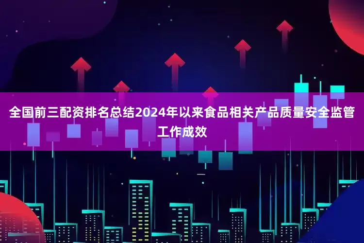 全国前三配资排名总结2024年以来食品相关产品质量安全监管工作成效