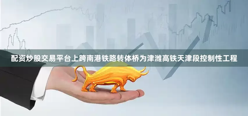 配资炒股交易平台上跨南港铁路转体桥为津潍高铁天津段控制性工程