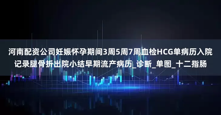 河南配资公司妊娠怀孕期间3周5周7周血检HCG单病历入院记录腿骨折出院小结早期流产病历_诊断_单图_十二指肠