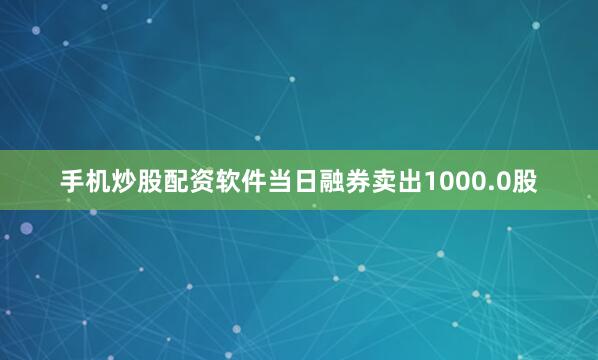 手机炒股配资软件当日融券卖出1000.0股