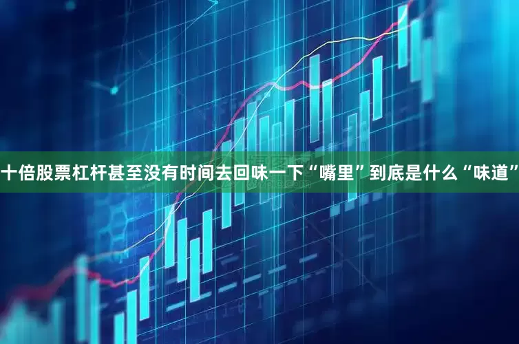 十倍股票杠杆甚至没有时间去回味一下“嘴里”到底是什么“味道”