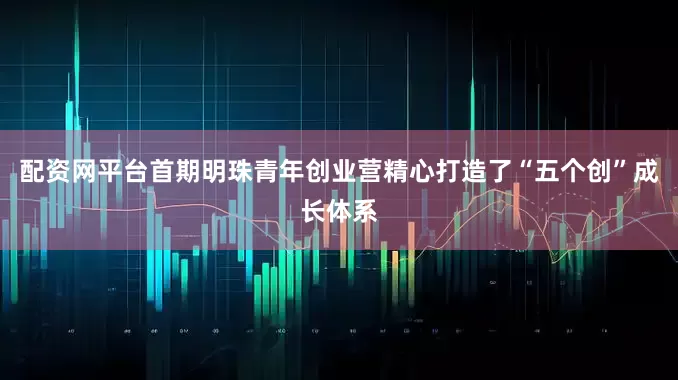 配资网平台首期明珠青年创业营精心打造了“五个创”成长体系