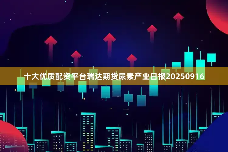 十大优质配资平台瑞达期货尿素产业日报20250916