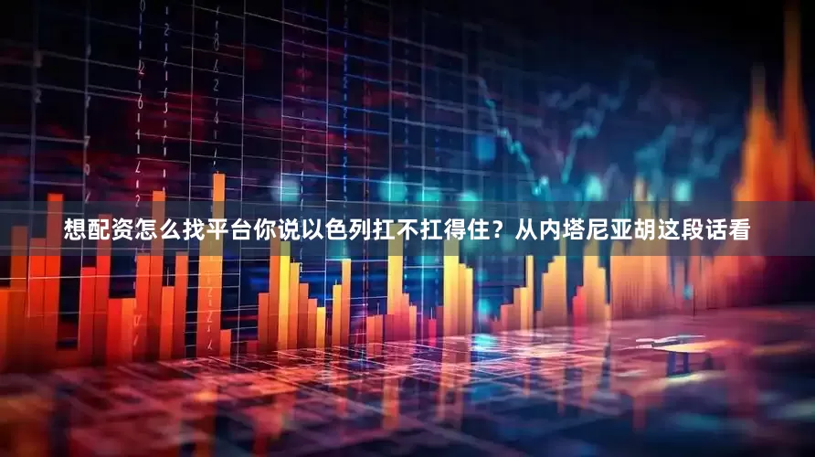 想配资怎么找平台你说以色列扛不扛得住？从内塔尼亚胡这段话看