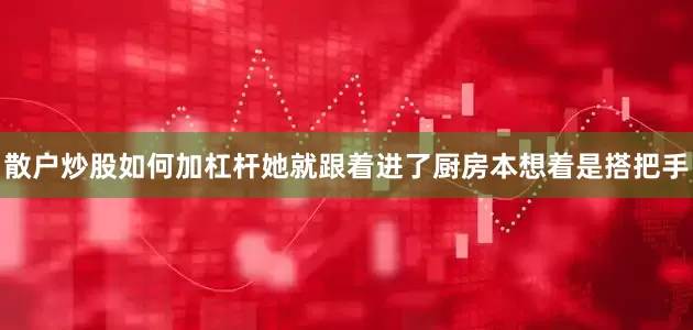 散户炒股如何加杠杆她就跟着进了厨房本想着是搭把手